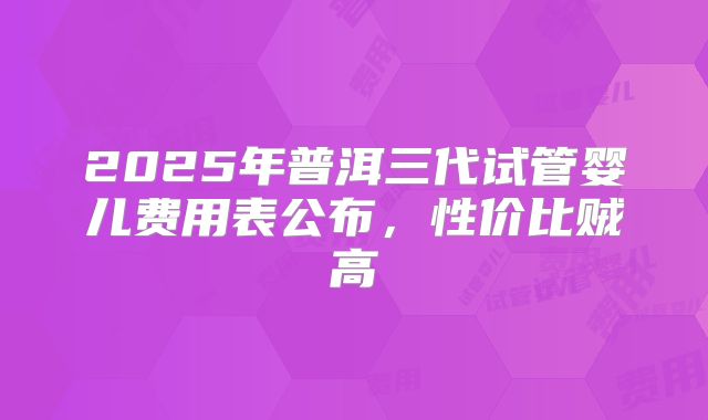 2025年普洱三代试管婴儿费用表公布,性价比贼高