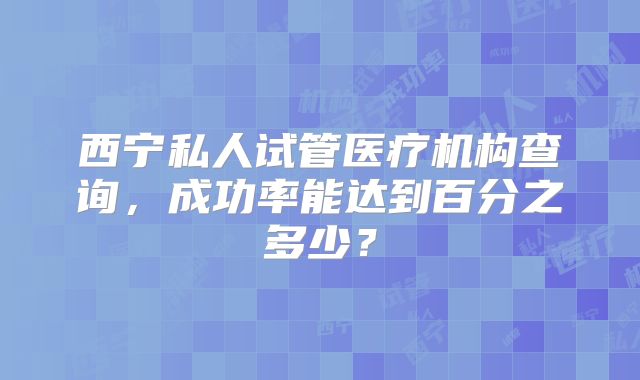 西宁私人试管医疗机构查询,成功率能达到百分之多少?