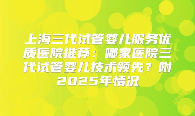 上海三代试管婴儿服务优质医院推荐:哪家医院三代试管婴儿技术领先?附2025年情况