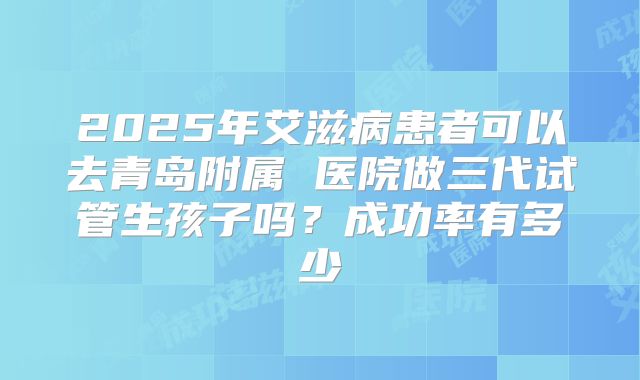 2025年艾滋病患者可以去青岛附属 医院做三代试管生孩子吗？成功率有多少