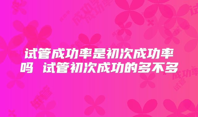 试管成功率是初次成功率吗 试管初次成功的多不多