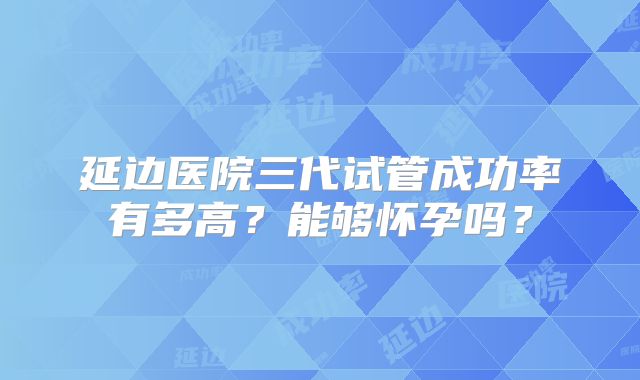延边医院三代试管成功率有多高？能够怀孕吗？