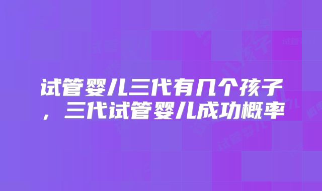试管婴儿三代有几个孩子,三代试管婴儿成功概率