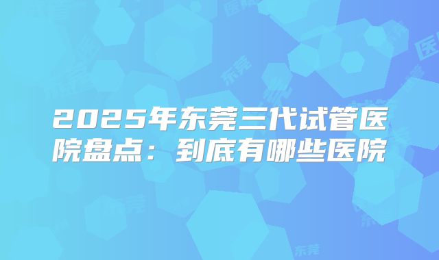 2025年东莞三代试管医院盘点：到底有哪些医院