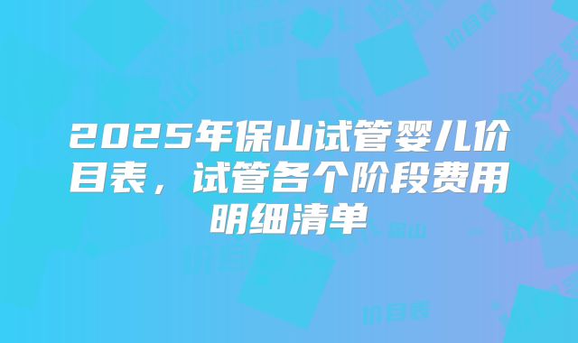 2025年保山试管婴儿价目表，试管各个阶段费用明细清单