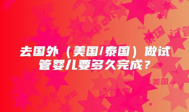 去国外(美国/泰国)做试管婴儿要多久完成?