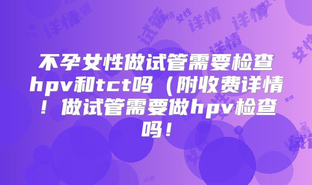 不孕女性做试管需要检查hpv和tct吗(附收费详情!做试管需要做hpv检查吗!