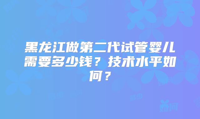 黑龙江做第二代试管婴儿需要多少钱？技术水平如何？