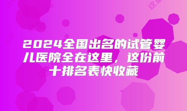 2024全国出名的试管婴儿医院全在这里,这份前十排名表快收藏