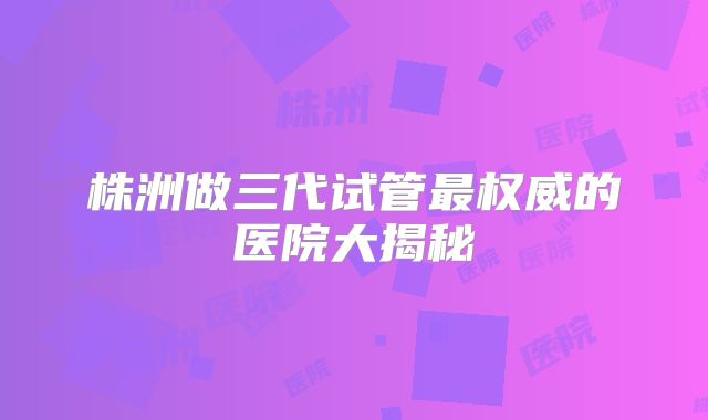 株洲做三代试管最权威的医院大揭秘