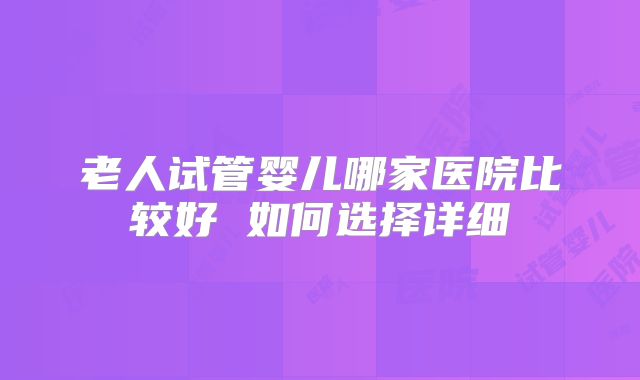 老人试管婴儿哪家医院比较好 如何选择详细