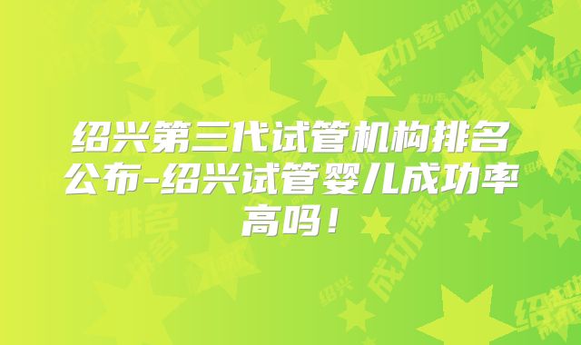 绍兴第三代试管机构排名公布-绍兴试管婴儿成功率高吗！