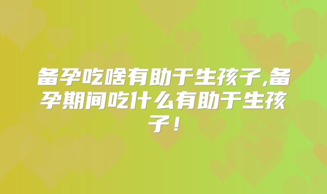 备孕吃啥有助于生孩子,备孕期间吃什么有助于生孩子！