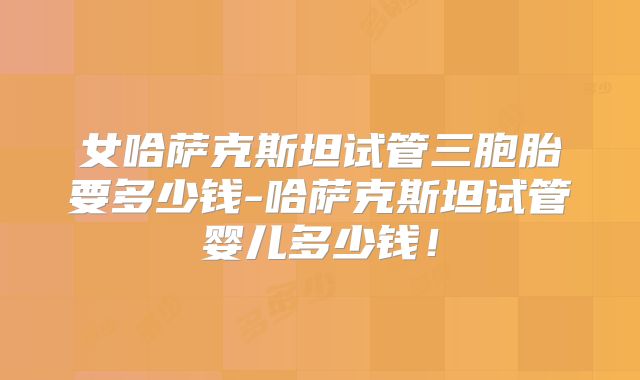 女哈萨克斯坦试管三胞胎要多少钱-哈萨克斯坦试管婴儿多少钱！