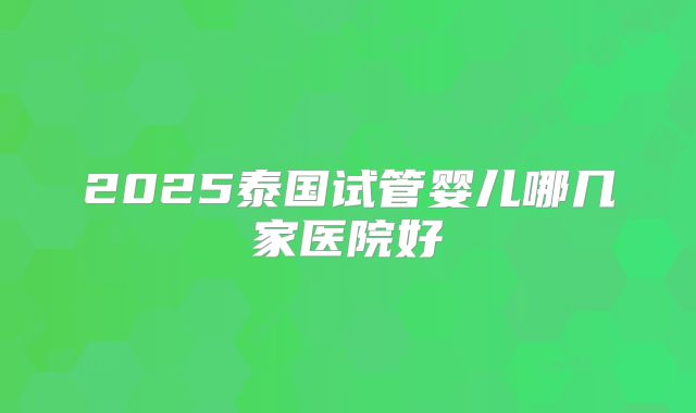 2025泰国试管婴儿哪几家医院好