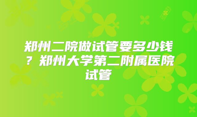 郑州二院做试管要多少钱？郑州大学第二附属医院试管