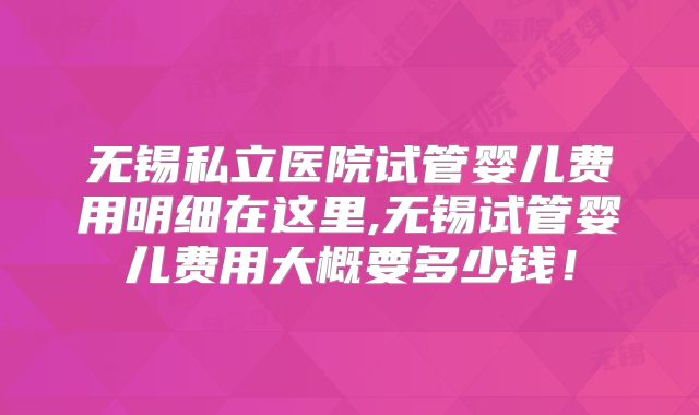 无锡私立医院试管婴儿费用明细在这里,无锡试管婴儿费用大概要多少钱！