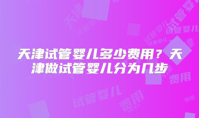 天津试管婴儿多少费用？天津做试管婴儿分为几步