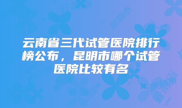 云南省三代试管医院排行榜公布，昆明市哪个试管医院比较有名