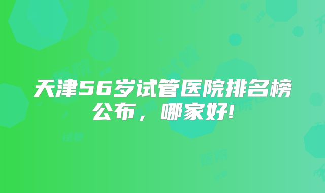 天津56岁试管医院排名榜公布，哪家好!