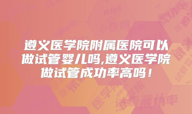 遵义医学院附属医院可以做试管婴儿吗,遵义医学院做试管成功率高吗!