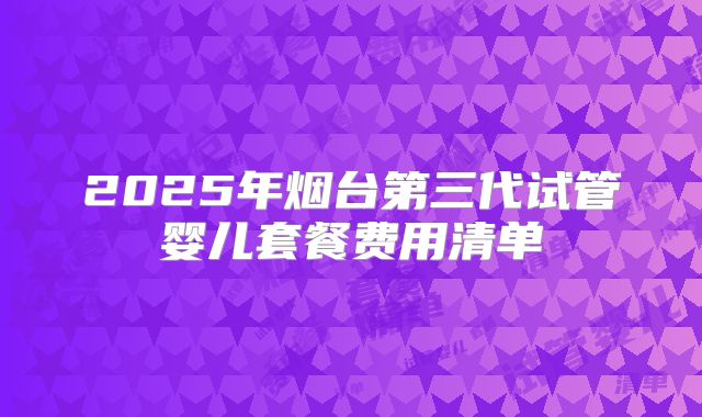 2025年烟台第三代试管婴儿套餐费用清单
