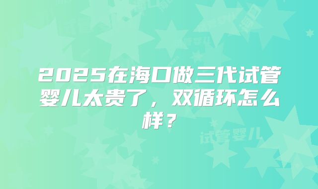 2025在海口做三代试管婴儿太贵了,双循环怎么样?