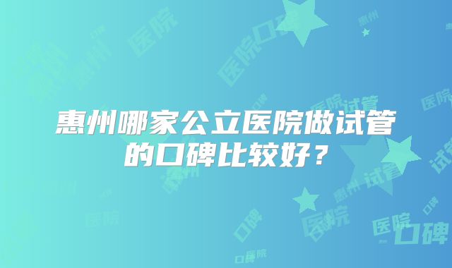 惠州哪家公立医院做试管的口碑比较好？