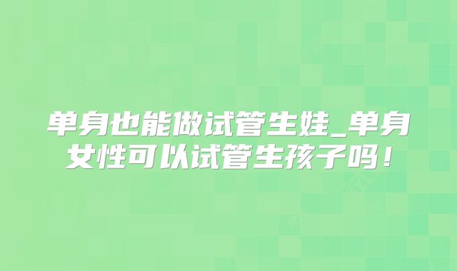 单身也能做试管生娃_单身女性可以试管生孩子吗！