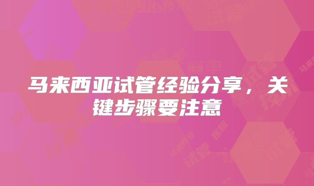 马来西亚试管经验分享，关键步骤要注意