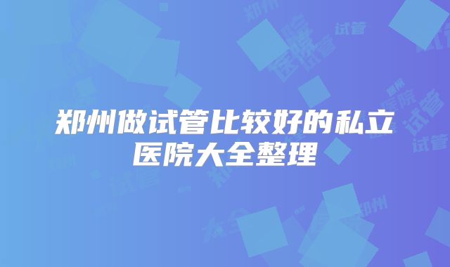 郑州做试管比较好的私立医院大全整理