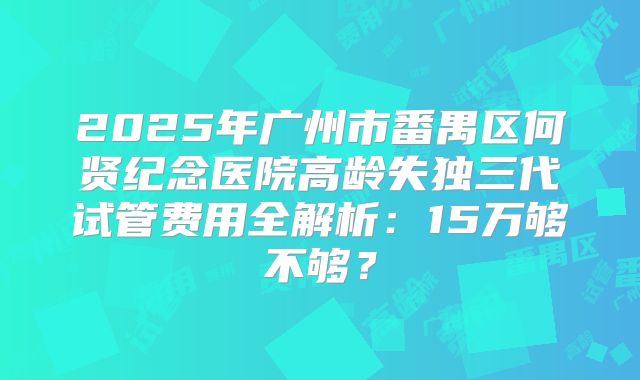 2025年广州市番禺区何贤纪念医院高龄失独三代试管费用全解析：15万够不够？