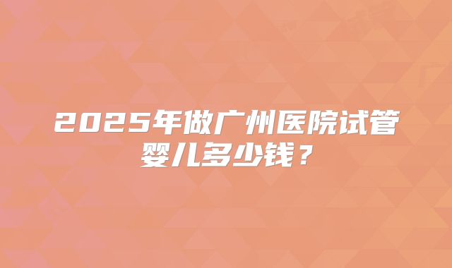 2025年做广州医院试管婴儿多少钱？