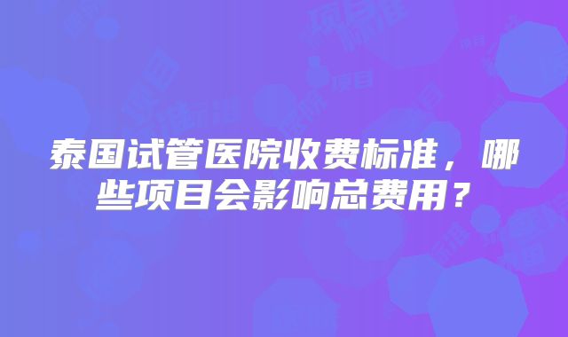 泰国试管医院收费标准，哪些项目会影响总费用？