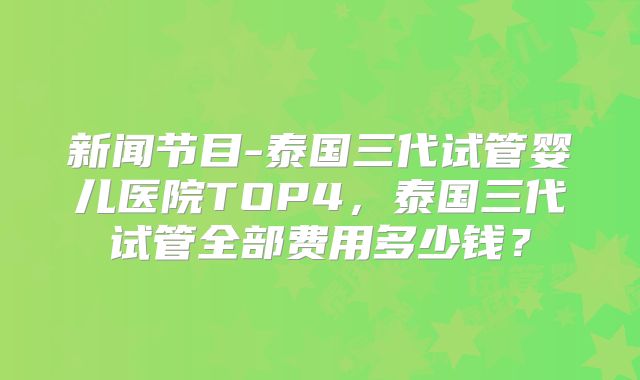 新闻节目-泰国三代试管婴儿医院TOP4,泰国三代试管全部费用多少钱?