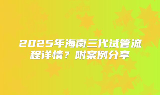 2025年海南三代试管流程详情？附案例分享