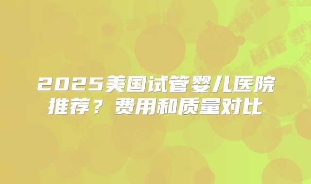 2025美国试管婴儿医院推荐?费用和质量对比