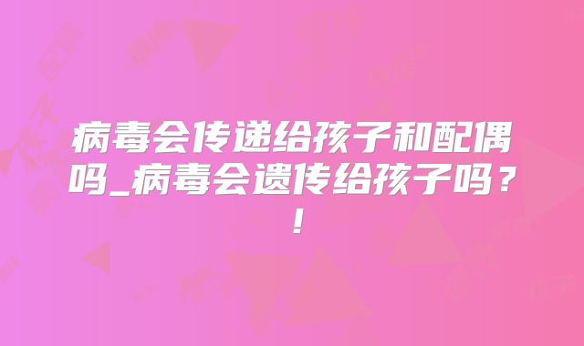 病毒会传递给孩子和配偶吗_病毒会遗传给孩子吗？！
