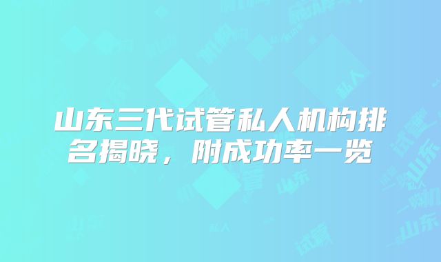 山东三代试管私人机构排名揭晓，附成功率一览