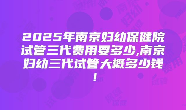 2025年南京妇幼保健院试管三代费用要多少,南京妇幼三代试管大概多少钱！