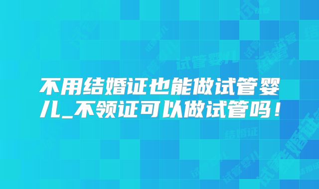 不用结婚证也能做试管婴儿_不领证可以做试管吗!