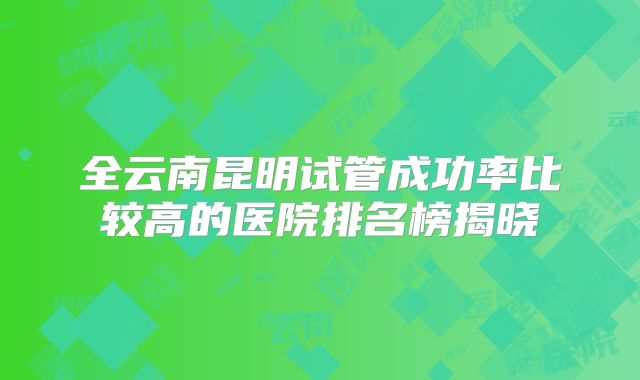 全云南昆明试管成功率比较高的医院排名榜揭晓