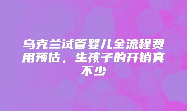 乌克兰试管婴儿全流程费用预估，生孩子的开销真不少