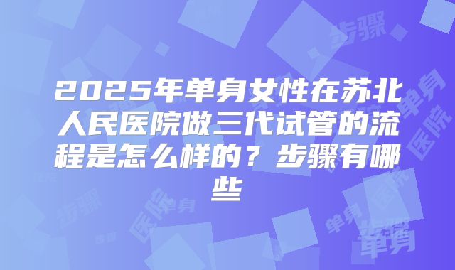 2025年单身女性在苏北人民医院做三代试管的流程是怎么样的?步骤有哪些