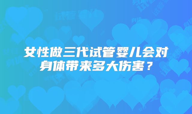 女性做三代试管婴儿会对身体带来多大伤害？