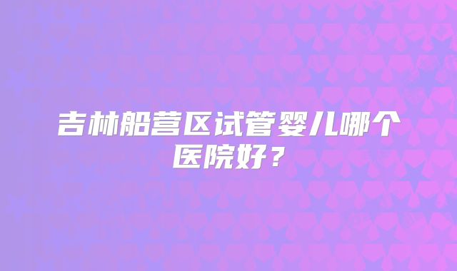 吉林船营区试管婴儿哪个医院好？