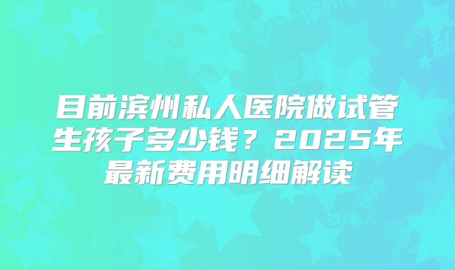 目前滨州私人医院做试管生孩子多少钱?2025年最新费用明细解读