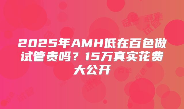 2025年AMH低在百色做试管贵吗？15万真实花费大公开