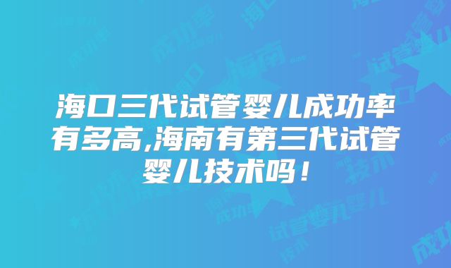 海口三代试管婴儿成功率有多高,海南有第三代试管婴儿技术吗！