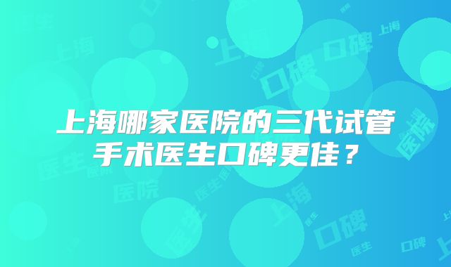 上海哪家医院的三代试管手术医生口碑更佳？